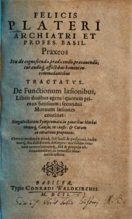 Felicis Plateri ... Praxeos Seu de cognoscendis, praedicendis, praecauendis, curandisq[ue] affectibus homini incommodantibus Tractatvs : De Functionum laesionibus, Libris duobus agens: quorum primus Sensuum; secundus Motuum laesiones continet ...