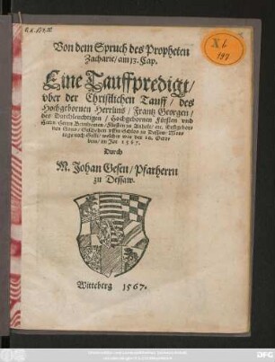 Von dem Spruch des Propheten || Zacharie/ am 13. Cap.|| Eine Tauffpredigt/|| vber der Christlichen Tauff/ des || ... Frantz Georgen/|| des ... || Herrn Bernharten/ Fürsten zu Anhalt/ etc. Erstgebor=||nen Sons/ Geschehen vffm Schlos zu Dessaw/ Mon=||tags nach Galli/ welcher war der 20. Octo=||bris/ im Jar 1567.|| Durch || M. Johan Gesen/ Pfarherrn || zu Dessaw.||