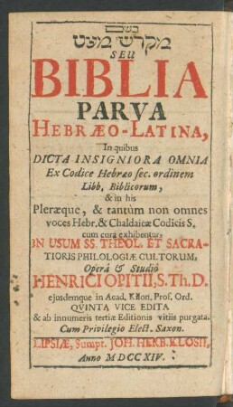 Miqdaš Mē'at Seu Biblia Parva Hebræo-Latina : In quibus Dicta Insigniora Omnia Ex Codice Hebræo sec. ordinem Libb. Bibliocorum, & in his Pleræque, & tantum non omnes voces Hebr. & Chaldaicæ Codicis S. cum cura exhibentur, In Usum SS. Theol. Et Sacratioris Philologiæ Cultorum, Operâ & Studiô Henrici Opitii, S. Th. D. eiusdemque in Acad. Kilon. Prof. Ord.