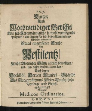 Kurtzer Und Nothwendiger Bericht, Wie sich Jedermänniglich, so wohl vermögende Personen, als Armen für jetzt besorglichen und gefährlichen anderwerts Starck eingerissenen Seuche Und Pestilentz, Nechst Göttlicher Hülffe zeitlich bewahren, und bey dessen Anfall curiren kan : Auff derer Hochlöbl. Herren Landes-Stände Des Marggraffthums Nieder-Lausitz hohe Vorsorge und Befehl ausgefertiget Durch die Medicos Ordinarios
