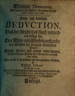 Christian Thomasens ... Kurtze und deutliche Dedvction, Daß der Reichs Hof-Rath mit nichten befugt sey, Der Chur- und Fürsten, auch anderer Stände des Heiligen Römischen Reichs Räthe, Diener und andere Unterthanen, Unter was vor Schein und Vorwandt es auch se yn möge, So wohl in Peinlichen als Bürgerlichen Sachen, in Erster Instanz für sich zu citiren : Nebst handgreiflichem und augenscheinlichen Beweiß Des von dem Reichs-Fiscal, und etlichen Reichs Hof-Räthen hierwieder im Sept. 1714. begangenen offenbahren Unfugs