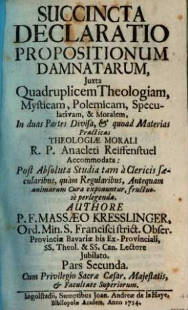 Succincta Declaratio Propositionum Damnatarum : Juxta Quadruplicem Theologiam, Mysticam, Polemicam, Speculativam, & Moralem, In duas Partes Divisa, & quoad Materias Practicas Theologiae Morali R. P. Anacleti Reiffenstuel Accommodata: Post Absoluta Studia tam à Clericis saecularibus, quàm Regularibus, Antequam animarum Curae exponuntur, fructuosè perlegenda, 2
