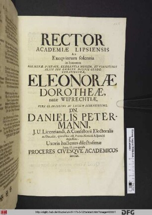 Rector Academiae Lipsiensis Ad Exequiarum solennia in honorem Foeminae ... Eleonorae Dorotheae, natae Wiprechtiae, Viri Clarissimi Ac Legum Scientissimi, Dn. Danielis Petermanni, I.U. Licentiandi, & Consistorii Electoralis ac Ducalis, ... Uxoris hactenus dilectissimae hora III. peragenda Proceres Civesque Academicos invitat : [PP. Lipsiae, d. III. Aprilis An. aer. Christ, MDCLXXXV.]