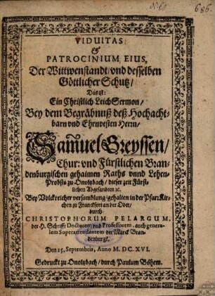 Viduitas et Patrocinium Eius : = Der Wittwenstandt, und desselben Göttlicher Schutz, Das ist: Ein Christlich LeichSermon, Bey dem Begräbnuß deß ... Herrn, Samuel Greyssen, Chur- und Fürstlichen Brandenburgischen gehaimen Raths unnd Lehen-Probsts zu Onoltzbach ...