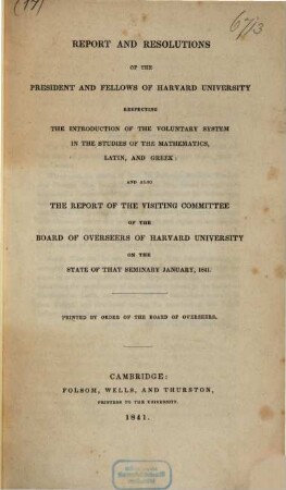 Reports and resolutions of the president and fellows of Harvard University respecting the introduction of the voluntary system in the studies of the mathematics, Latin, and Greek : and also the report of the visiting committee of the board of overseers of Harvard University on the state of that seminary january, 1841