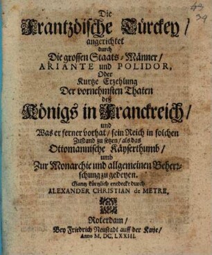 Die Frantzöische Türckey angerichtet durch Die grossen StaatsMänner Ariante und Polidor, Oder Kurtze Erzehlung Der vornehmsten Thaten deß Königs in Franckreich und Was er ferner vorhat sein Reich in solchen Zustand zu setzen als das Ottomannische Käyserthumb umb Zur Monarchie und allgemeinen Beherrschung zu gedeyen