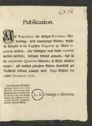 Publication. Auf Requisition der hiesigen Proviants-Verwaltung, wird denenjenigen Gütern, welche ihr Getreide in die Rigischen Magazine zu führen repartiret worden, oder künftighin noch dahin repartiert werden möchten; hiedurch bekannt gemacht, daß sie ihr repartirtes Quantum Getreide, in Mehl abliefern mögen: als welches gedachten Gütern hiemittelst zur Nachricht bekannt gemacht wird : Riga-Schloss den 24sten December 1771.