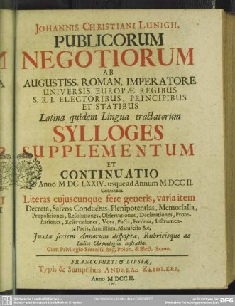 Johannis Christiani Lunigii, Publicorum Negotiorum Ab Augustiss. Roman. Imperatore ... Latina quidem Lingua tractatorum Sylloge Supplementum Et Continuatio : ab Anno MDCLXXIV. usque ad Annum MDCCII.; Continens Literas cuiuscunque fere generis, varia item Decreta, Salvos, Conductus, Plenipotentias, Memorialia, Propositiones, Resolutiones, Observationes, Declarationes, Protestationes, Reservationes, Vota, Pacta, Foedera, Instrumenta Pacis, Armistitia, Manifesta &c.
