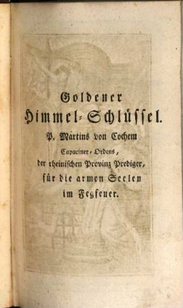 Goldener Himmel-Schlüssel oder sehr kräftiges, nützliches und trostreiches Gebeth-Buch, zu Erlösung der lieben Seelen des Fegfeuers : darinnen zuvörderst in 2 Kap. das Fegfeuer erkläret, im 3. Kap. aber eine sehr nützl. Unterrichtung mit was für einer Meynung man bethen, u. s. Werke verrichten soll, gegeben wird ; darnach aber in 16 Theilen allerhand kräftige Morgen- u. Abend- Meß- u. Vesper- Beicht- u. Kommunion-Gebethe, ... enthalten sind ; zum besondern Gebrauch des andächtigen Weiber-Geschlechts ; mit neu gestochenen, feinen Kupfern geziert