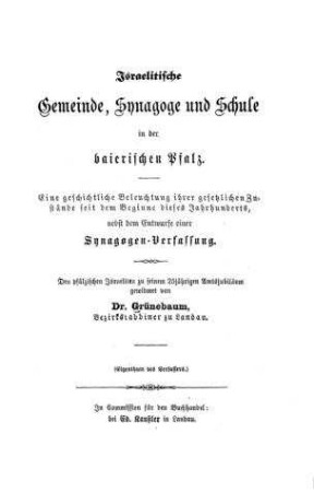 Israelitische Gemeinde, Synagoge und Schule in der baierischen Pfalz : eine geschichtliche Beleuchtung ihrer gesetzlichen Zustände seit dem Beginne dieses Jahrhunderts, nebst einem Entwurfe einer Synagogen-Verfassung ; den pfälzischen Israeliten zu seinem 25jähr. Amtsjubiläum gewidm. / von [Elias] Grünebaum