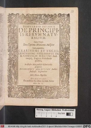 DISPVTATIO PHYSICA || DE PRINCIPI=||IS RERVM NATV=||RALIVM.|| Cuius Theses || ... Sub praesidio || ... Dn.|| M. CORNELII MARTINI And-||vverpij, Logices Professoris || publici,|| In illustri Iulia publicè discutiendas || proponit.|| HENNINGVS ARENTSEHE Halber-||stadensis Respondens.|| Ad 5. Non. Aprilis.||