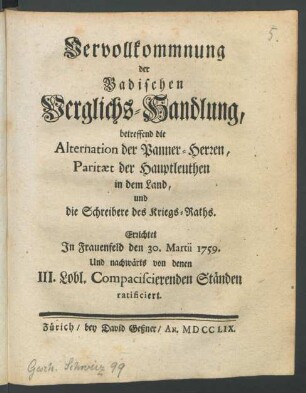 Vervollkommnung der Badischen Verglichs-Handlung betreffend die Alternation der Panner-Herren, Paritæt der Hauptleuthen in dem Land, und die Schreibere des Kriegs-Raths : Errichtet In Frauenfeld den 30. Martii 1759. Und nachwärts von denen III. Lobl. Compaciscierenden Ständen ratificiert