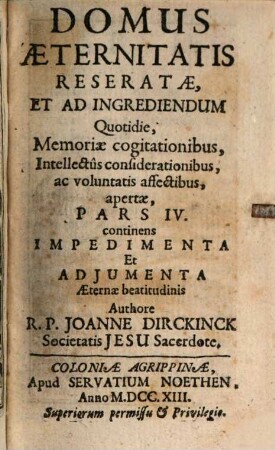 Domus Aeternitatis Reserata, Et Ad Ingrediendum Quotidie, Memoriae cogitationibus, Intellectus considerationibus, ac voluntatis affectibus, Pars IV.. Pars IV continens Impedimenta Et Adjumenta Aeternae beatitudinis