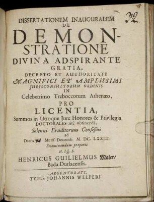 Dissertationem Inauguralem De Demonstratione ... Decreto Et Authoritate ... Iurisconsultorum Ordinis In Celeberrimo Treboccorum Athenaeo, Pro Licentia, Summos in Utroque Iure Honores & Privilegia Doctorales rite obtinendi, Solenni Eruditorum Consessui ad Diem Mens. Decemb. M.DC.LXXIII. Examinandam proponit H. Lq[ue] S. Henricus Guilielmus Maler/ Bada-Durlacensis