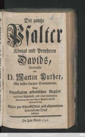 Der gantze Psalter Königs und Propheten Davids : Verdeutscht von D. Martin Luther ; Mit dessen kurtzen Summarien ; Nebst beygefügtem ordentlichen Register nach dem Alphabeth, und einer zweyfachen Anweisung, wie man sich des Psalters nützlich bedienen könne, Allein zur Ehre Gottes, und allgemeinem Gebrauch zum Druck befördert