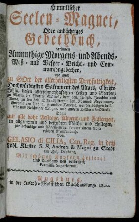 Himmlischer Seelen-Magnet, Oder andächtiges Gebethbuch : darinnen Anmuthige Morgens- und Abends- Meß- und Vesper- Beicht- und Communiongebether, wie auch zu Gott der allerheiligsten Dreyfaltigkeit, Hochwürdigen Sakrament des Altars, Christo Jesu ... Dann auf alle hohe Festtage, Advent- und Fastenzeit, in allgemeinen und besondern Nöthen und Anliegen, für Lebendige und Abgestorbene, sammt einem trostreichen Krankenbuch : Mit schönen Kupfern gezieret