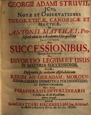 Georgii Adami Struvii, ICti, Notae Et Observationes Theoreticae, Canonicae Et Practicae, Ad Antonii Matthaei, Professoris olim in Academia Ultrajectina Tractationem De Successionibus, Ejusque Auctarium De Divortio Legum Et Usus In Materia Successionis : Accessit Designatio sec. ordinem Alphabeticum Rerum Ad Geradam; Morgengabam; Cibaria Domestica Pertinentium; Et Expeditoriarum, Nec Non Paraphrasis Interlinearis L. Gallus. 29. de lib. & posthum. annexa Exegesi