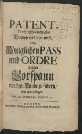 Patent, Durch welches nochmahls Ernstlich verbothen wird, Ohne Königlichen Pass und Ordre Einigen Vorspann von dem Lande zu fodern/ oder zu erzwingen : Sub Dato Berlin/ den 7. Februarii 1720