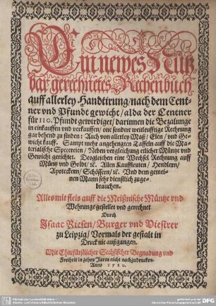 Ein newes Nutzbar gerechnetes Rechenbuch auff allerley Handtirung : nach dem Centner vnd Pfundt gewicht ... Auch von allerley Maß, Elen, vnd Gewicht kauff. Sampt mehr angehengten Taffeln auff die Materialische Specereien Neben vergleichung etlicher Müntze vnd Gewicht gerichtet. Desgleichen eine Wechsel Rechnung auff Müntz vnd Goldt, c. Allen Kauffleuten, Hendlern, ... zugebrauchen. ... auff die Meißnische Müntze vnd Wehrunge gestellet vnd gerechnet