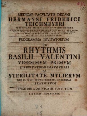 Medicae Facvltatis Decani Hermanni Friderici Teichmeyeri Hereditarii In Camsdorf Et Wenigen-Iena Phil. Et Med. Doct. Anat. Chirvrg. Et Botan. ... Programma Invitatorivm De Rhythmis Basilii Valentini ..., Vigesimvm Primvm. Dissertationi Inavgvrali De Sterilitate Mvliervm Die III. Ivlii MDCCXXXXIII Habendae Praemissvm
