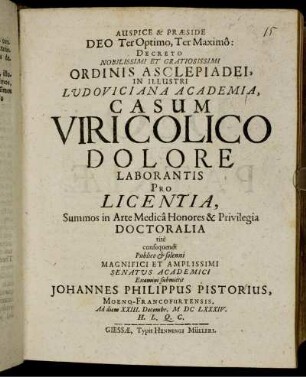 Auspice & Praeside ... Decreto Nobilissimo Et Gratiosissimi Ordinis Asclepiadei, In Illustri Ludoviciana Academia, Casum Viri Colico Dolore Laborantis Pro Licentia, Summos in Arte Medica Honores & Privilegia Doctoralia rite consequendi Publico & solenni ... Senatus Academici Examini submittit Johannes Philippus Pistorius, Moeno-Francofurtensis. Ad diem XXIII. Decembr. MDCLXXXIV ...