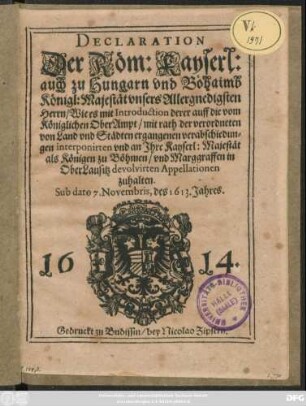 Declaration Der Röm: Kayserl: auch zu Hungarn und Böhaimb Königl: Majestät ... Wie es mit Introduction derer auff die vom Königlichen OberAmpt ... ergangenen verabschiedungen interponirten und an Ihre Kayserl: Majestät als Königen zu Böhmen/ und Marggraffen in OberLausitz devolvirten Appellationen zuhalten : Sub dato 7. Novembris, des 1613. Jahres ; [Matthias von Gottes gnaden/ Erwöhlter Römischer Kayser/ auch zu Hungern und Böhaimb König ...]