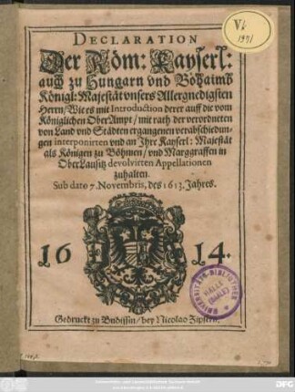 Declaration Der Röm: Kayserl: auch zu Hungarn und Böhaimb Königl: Majestät ... Wie es mit Introduction derer auff die vom Königlichen OberAmpt ... ergangenen verabschiedungen interponirten und an Ihre Kayserl: Majestät als Königen zu Böhmen/ und Marggraffen in OberLausitz devolvirten Appellationen zuhalten : Sub dato 7. Novembris, des 1613. Jahres ; [Matthias von Gottes gnaden/ Erwöhlter Römischer Kayser/ auch zu Hungern und Böhaimb König ...]