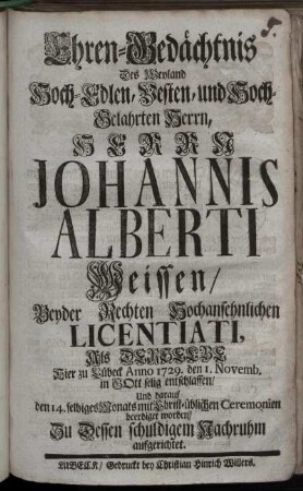Ehren-Gedächtnis Des Weyland Hoch-Edlen ... Herrn Johannis Alberti Weissen, Beyder Rechten ... Licentiati, Als Derselbe Hier zu Lübeck Anno 1729. den 1. Novemb. ... entschlaffen ... Zu Dessen schuldigem Nachruhm aufgerichtet