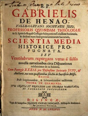 R. P. Gabrielis De Henao ... Proffessoris Qvondam Theologiae ... Scientia Media Historice Propugnata, Sev ventilabrum repurgans veras à falsis novellis narrationibus circa Disputationes celeberrimas de ea Scientia : Cum Parergis XXXIX. pro Defensione Societatis Jesv, et Authoris, necnon quaestionibus selectis de Sacrificio Missae
