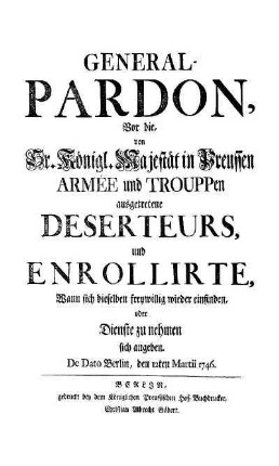 General-Pardon, Vor die von Sr. Königl. Majestät in Preussen Armee und Trouppen ausgetretene Deserteurs, und Enrollirte, wann sich dieselben freywillig wieder einfinden, oder Dienste zu nehmen sich angeben