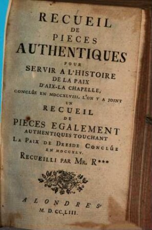 Recueil de pièces authentiques pour servir à l'histoire de la Paix d'Aix-la-Chapelle conclûe en 1748 : L'on y a joint un Recueil de pieces également authentiques touchant la Paix de Dresde conclûe en 1745