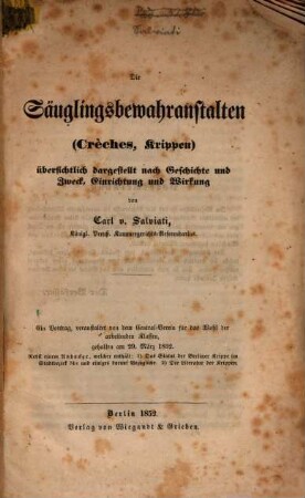 Die Säuglingsbewahranstalten (Crèches, Krippen) übersichtlich dargestellt nach Geschichte u. Zweck, Einrichtung u. Wirkung : Ein Vortrag, veranstaltet von dem Central-Verein für das Wohl der arbeitenden Klassen, gehalten am 29. März 1852. Nebst einem Anhange, welcher enthält: 1.) Das Statut der Berliner Krippe im Stadtbezirk 74c u. einiges darauf Bezügliche. 2.) Die Literatur de Krippen