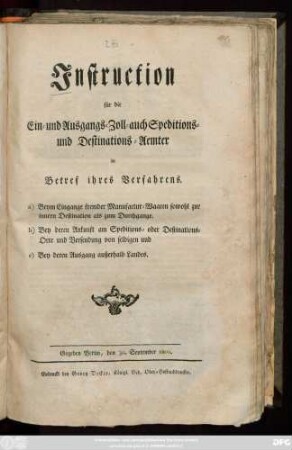 Instruction für die Ein- und Ausgangs- Zoll-, auch Speditions- und Destinations-Aemter in Betref ihres Verfahrens a) Beym Eingange fremder Manufactur-Waaren sowohl zur innern Destination als zum Durchgange. b) Bey deren Ankunft am Speditions- oder Destinations-Orte und Versendung von selbigen und c) Bey deren Ausgang außerhalb Landes : Gegeben Berlin, den 30. September 1800.