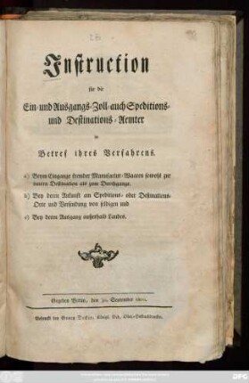 Instruction für die Ein- und Ausgangs- Zoll-, auch Speditions- und Destinations-Aemter in Betref ihres Verfahrens a) Beym Eingange fremder Manufactur-Waaren sowohl zur innern Destination als zum Durchgange. b) Bey deren Ankunft am Speditions- oder Destinations-Orte und Versendung von selbigen und c) Bey deren Ausgang außerhalb Landes : Gegeben Berlin, den 30. September 1800.