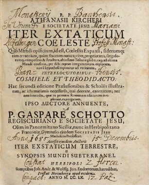 R. P. Athanasii Kircheri Iter Extaticum Coeleste : Quo Mundi opificium, id est, Coelestis Expansi, siderumq[ue], tam errantium, quàm fixorum natura, vires, proprietates, singulorumq[ue] compositio & structura, ab infimo Telluris globo, usq[ue] ad ultima Mundi confinia, per ficti raptus integumentum explorata, novâ hypothesi exponitur ad veritatem, Interlocvtoribvs Cosmiele Et Theodidacto ; Accessit ejusdem Auctoris Iter Exstaticum Terrestre, et Synopsis Mundi Subterranei