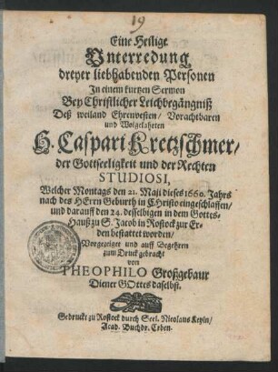 Eine Heilige Unterredung dreyer liebhabenden Personen : In einem kurtzen Sermon Bey Christlicher Leichbegängniß Deß ... H. Caspari Kretzschmer/ der Gottseeligkeit und der Rechten Studiosi, Welcher Montags den 21. Maji dieses 1660. Jahrs ... eingeschlaffen/ und darauff den 24. desselbigen in dem Gottes-Hauß zu S. Jacob in Rostock zur Erden bestattet worden/ Vorgezeiget und ... zum Druck gebracht