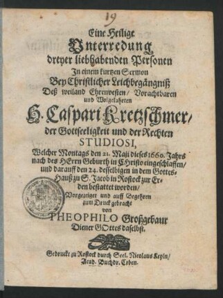 Eine Heilige Unterredung dreyer liebhabenden Personen : In einem kurtzen Sermon Bey Christlicher Leichbegängniß Deß ... H. Caspari Kretzschmer/ der Gottseeligkeit und der Rechten Studiosi, Welcher Montags den 21. Maji dieses 1660. Jahrs ... eingeschlaffen/ und darauff den 24. desselbigen in dem Gottes-Hauß zu S. Jacob in Rostock zur Erden bestattet worden/ Vorgezeiget und ... zum Druck gebracht