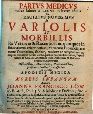 Partvs Medicvs multo labore à Leone in lucem editus seu Tractatvs Novissimvs de Variolis Et Morbillis : Ex Veterum & Recentiorum, quotquot in bibliothecis celebrioribus, variarum Provinciarum extant Voluminibus, fideliter, enucleate ac compendiose excerptus, multiusque partim alienis, partim propriis Rationibus, Experimentis & Consiliis, Remediis item Domesticis & Pharmaceuticis condecoratus