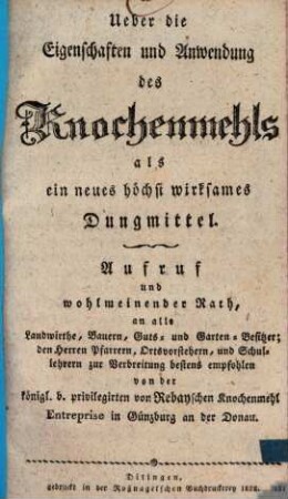 Ueber die Eigenschaften und Anwendung des Knochenmehls als ein neues höchst wirksames Dungmittel : Aufruf und wohlmeinender Rath, an alle Landwirthe, Bauern, Guts- und Garten-Besitzer ; den Herren Pfarrern, Ortsvorstehern, und Schullehrern bestens empfohlen, von der Königl. B. Privilegirten von Rebayschen Knochenmehl-Entreprise in Günzburg an der Donau