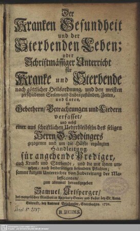 Der Kranken Gesundheit und der Sterbenden Leben; oder Schriftmässiger Unterricht für Kranke und Sterbende nach göttlicher Heilsordnung ... in Gebethern, Betrachtungen und Liedern verfasset, und nebst einer aus schriftlichen Ueberbleibseln des seligen Herrn D. Hedingers gezogenen und um die Hälfte ergänzten Handleitung für angehende Prediger, ...