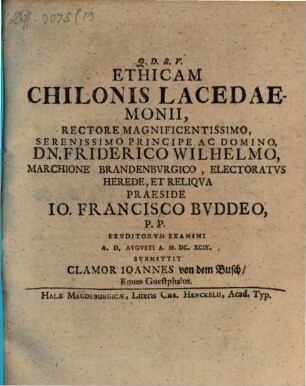 Ethicam Chilonis Lacedaemonii, Rectore Magnificentissimo, Serenissimo Principe Ac Domino, Dn. Friderico Wilhelmo, Marchione Brandenbvrgico, Electoratvs Herede, Et Reliqva Praeside Io. Francisco Bvddeo, P.P. Ervditorvm Examini A.D. [...] Avgvsti A. M.DC.XCIX. Svbmittit Clamor Ioannes von dem Busch, Eques Guestphalus