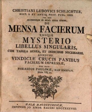 Christiani Ludovici Schlichter, Hist. S. Et Antiq. Prof. Publ. Ord. ... De Mensa Facierum Ejusque Mysterio Libellus Singularis : Cum Tabula Aenea, Et Indicibus Necessariis. Accedunt Vindiciæ Crucis Panibus Facierum Impresseæ, Nec Non Phraseos Paulinæ, Kathēmeran, Hebr. VII, 27.