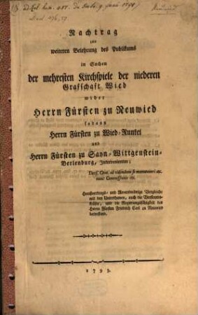 Nachtrag zur weiteren Belehrung des Publikums in Sachen der mehresten Kirchspiele der niederen Grafschaft Wied wider Herrn Fürsten zu Neuwied : sodann Herrn Fürsten zu Wied-Runkel und Herrn Fürsten zu Sayn-Wittgenstein-Berlenburg, Intravenirten; Decis. Cital. ad videndum se manuteneri etc. nunc Commissionis etc. Haußvertrags- und Reverswidrige Vergleiche mit den Unterthanen auch die Verstandskräfte, und die Regierungsfähigkeit des Herrn Fürsten Friedrich Carl zu Neuwied betreffend