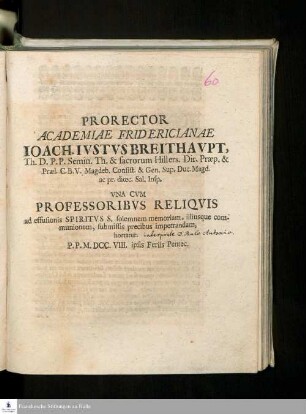 Prorector Academiae Fridericianae Ioach. Ivstvs Breithavpt, Th. D.P.P. Semin. Th. & sacrorum Hillers. Dir. Præp. & Præl. C.B.V. Magdeb. Consist. & Gen. Sup. Duc. Magd. ac pr. diœc. Sal. Insp. Vna Cum Professoribvs Reliqvis ad effusionis Spiritvs S. solemnem memoriam, illiusque communionem, submissis precibus impetrandam, hortatur : P.P. M.DCC.VIII. ipsis Feriis Pentec.