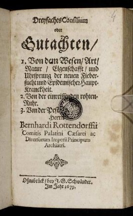 Dreyfaches Consilium oder Gutachten/ 1. Von dem Wesen/ Art/ Natur/ Eigenschafft/ und Uhrsprung der neuen Fiebersucht und Epidemischer Haupt-Kranckheit. 2. Von der einreissenden rohten-Ruhr. 3. Von der Pest Herrn Bernhardi Rottendorfii Comitis Palatini Caesarei ...