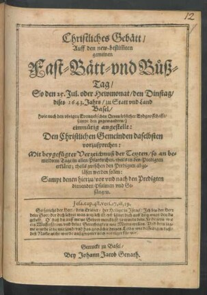 Christliches Gebätt/ Auff den new-bestim[m]ten gemeinen Fast- Bätt- und Buß-Tag/ So den 25. Jul. oder Hewmonat/ den Dinstag/ dises 1643. Jahrs/ zu Statt und Land Basel ... einmütig angestellt: Den Christlichen Gemeinden daselbsten vorzusprechen : Mit beygefügter Verzeichnuß der Texten/ so an bemeldtem Tage in allen Pfarkirchen/ theils in den Predigten erkläret; theils zwischen den Predigten abgeläsen werden sollen: Sampt denen hierzu/ vor und nach den Predigten dienenden Psalmen und Gesängen