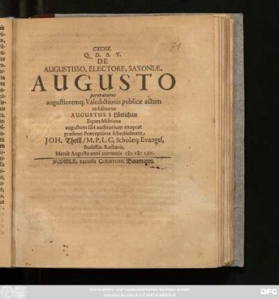 CXCIIX. Q.D.B.V. De Augustisso. Electore. Saxoniae. Augusto peroraturus augustioremq[ue] Valedictionis publicae actum redditurus Augustus a Lüttichau Eques Misnicus augustum sibi auditorium expotat praesenti Praeceptoris schediasmate Joh. Theill/ M.P.L.C. Scholaeq[ue] Evangel. Budissin. Rectoris. Mense Augusto anni currentis MDCLXV.