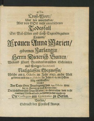 Trost-Worte/ Uber den unverhofften/ Aber von Gott nicht unversehenen Todesfall Der Wol-Edlen und Hoch-Tugendbegabten Frauen/ Frauen Anna Marien/ gebornen Zarlangin/ Herrn Dieterich Butten/ Weiland Churf. Brandenburgischen Geheimten und Krieges-Secretarii Nachgelassene Ehegenossin/ Welche am 8. Octobr. im Jahr 1650. an die Welt geboren/ und im 17. Octobr. im Jahr 1676. im Herrn selig entschlaffen : Womit Am Tage ihrer Beerdigung den 29. Octobr. war der 23. Sonntag nach Trinitatis/ Die höchstbetrühte Frau Mutter ... aufzurichten sich bemüheten Die Collegen am Gymnasio zu Berlin