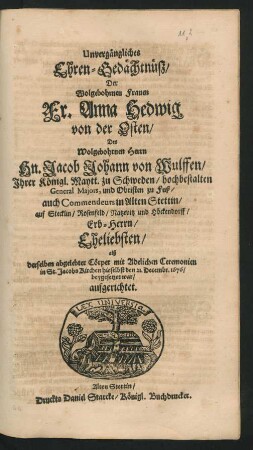 Unvergängliches Ehren-Gedächtnüß/ Der Wolgebohrnen Frauen Fr. Anna Hedwig von der Osten/ Des ... Hn. Jacob Johann von Wulffen/ Ihrer Königl. Maytt. zu Schweden/ hochbestalten General Majors, und Obristen zu Fuß ... Eheliebsten : alß derselben abgelebter Cörper mit Adelichen Ceremonien in St. Jacobs Kirchen hieselbst den 21. Decembr. 1676/ beygesetzet war/ aufgerichtet