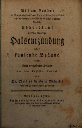 William Rowley's der Arzneywissenschaft Doctors und der Universität zu Oxford und der königlichen Gesellschaft der Aerzte zu London Mitglieds Abhandlung über die bösartige Halsentzündung oder faulende Bräune : nebst ihrer verbesserten Heilart